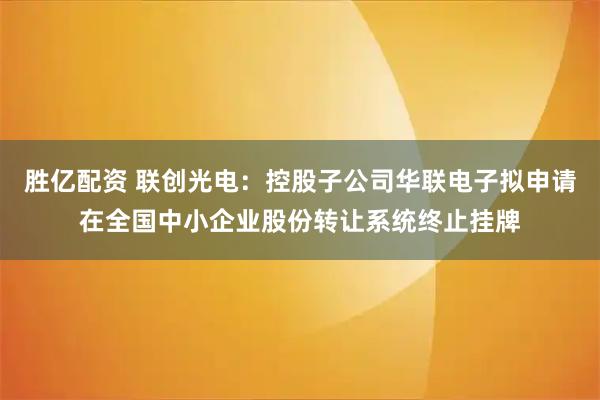 胜亿配资 联创光电：控股子公司华联电子拟申请在全国中小企业股份转让系统终止挂牌