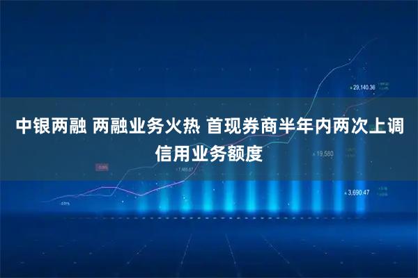 中银两融 两融业务火热 首现券商半年内两次上调信用业务额度