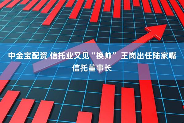 中金宝配资 信托业又见“换帅” 王岗出任陆家嘴信托董事长