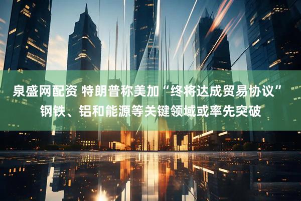 泉盛网配资 特朗普称美加“终将达成贸易协议” 钢铁、铝和能源等关键领域或率先突破