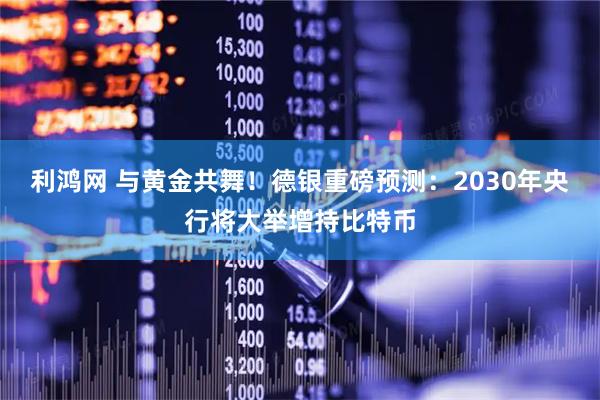 利鸿网 与黄金共舞！德银重磅预测：2030年央行将大举增持比特币