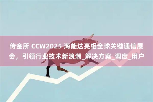 传金所 CCW2025 海能达亮相全球关键通信展会，引领行业技术新浪潮_解决方案_调度_用户