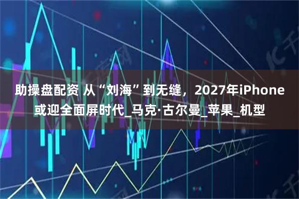 助操盘配资 从“刘海”到无缝，2027年iPhone或迎全面屏时代_马克·古尔曼_苹果_机型