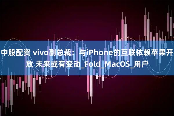 中股配资 vivo副总裁：与iPhone的互联依赖苹果开放 未来或有变动_Fold_MacOS_用户