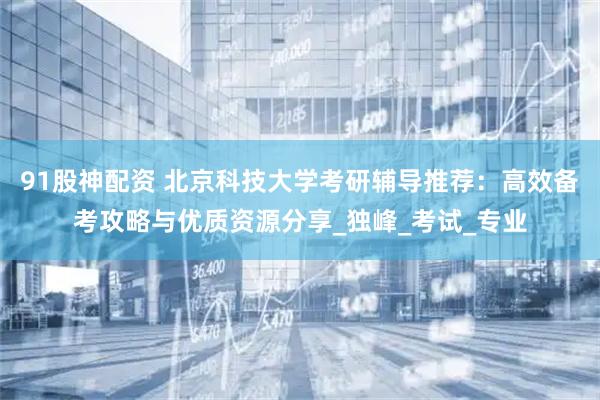 91股神配资 北京科技大学考研辅导推荐：高效备考攻略与优质资源分享_独峰_考试_专业