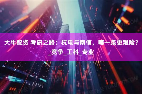 大牛配资 考研之路：杭电与南信，哪一条更艰险？_竞争_工科_专业