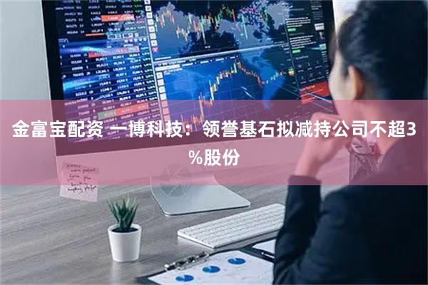 金富宝配资 一博科技：领誉基石拟减持公司不超3%股份