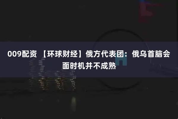 009配资 【环球财经】俄方代表团：俄乌首脑会面时机并不成熟