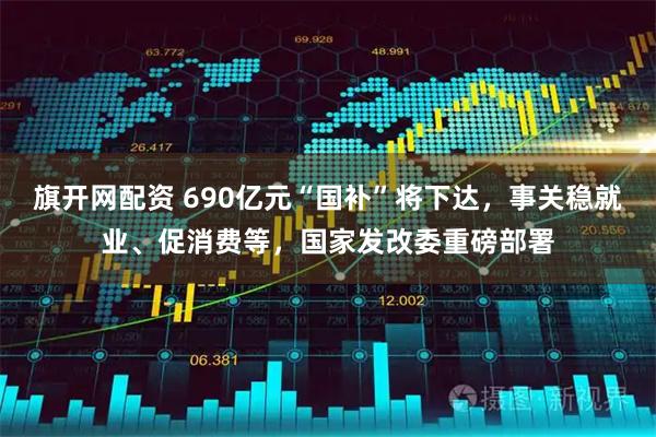 旗开网配资 690亿元“国补”将下达，事关稳就业、促消费等，国家发改委重磅部署
