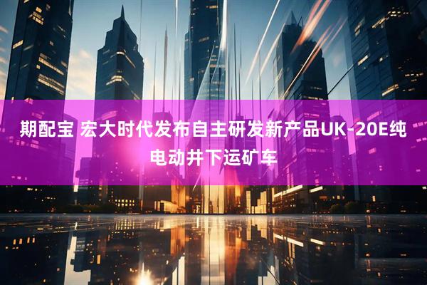 期配宝 宏大时代发布自主研发新产品UK-20E纯电动井下运矿车