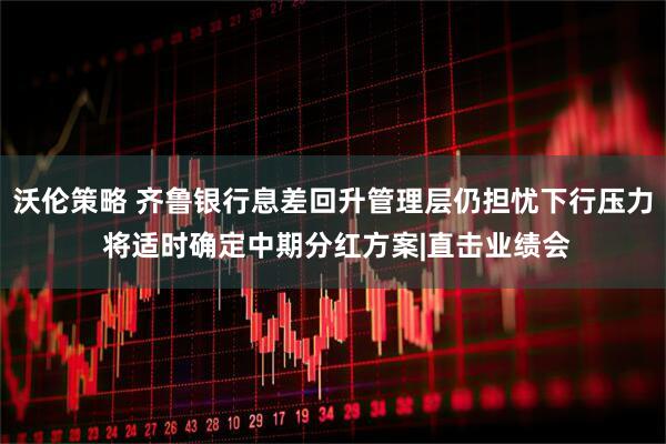 沃伦策略 齐鲁银行息差回升管理层仍担忧下行压力 将适时确定中期分红方案|直击业绩会