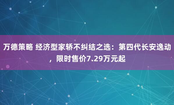 万德策略 经济型家轿不纠结之选：第四代长安逸动，限时售价7.29万元起