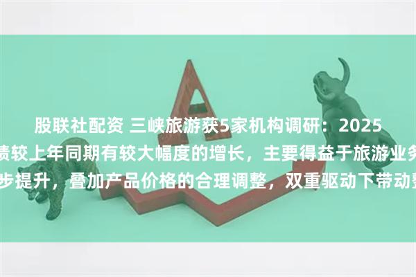 股联社配资 三峡旅游获5家机构调研：2025年上半年，公司经营业绩较上年同期有较大幅度的增长，主要得益于旅游业务游客接待量的稳步提升，叠加产品价格的合理调整，双重驱动下带动整体营收与利润实现显著增长（附调研问答）
