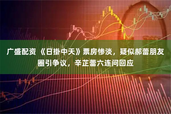 广盛配资 《日掛中天》票房惨淡，疑似郝蕾朋友圈引争议，辛芷蕾六连问回应