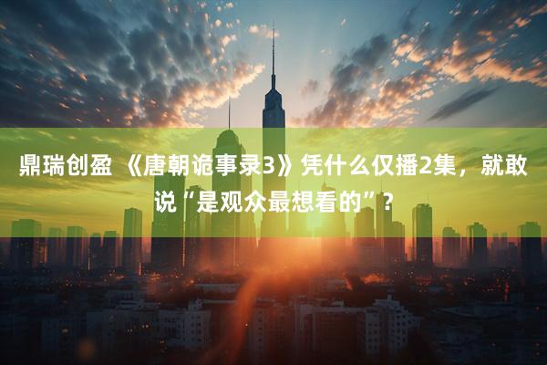鼎瑞创盈 《唐朝诡事录3》凭什么仅播2集，就敢说“是观众最想看的”？