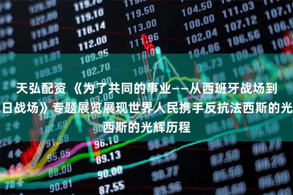 天弘配资 《为了共同的事业——从西班牙战场到中国抗日战场》专题展览展现世界人民携手反抗法西斯的光辉历程