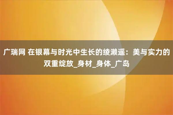 广瑞网 在银幕与时光中生长的绫濑遥：美与实力的双重绽放_身材_身体_广岛