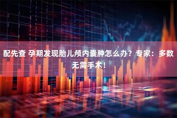配先查 孕期发现胎儿颅内囊肿怎么办？专家：多数无需手术！