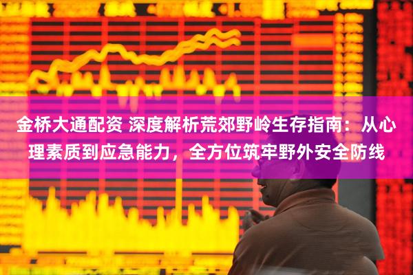 金桥大通配资 深度解析荒郊野岭生存指南：从心理素质到应急能力，全方位筑牢野外安全防线