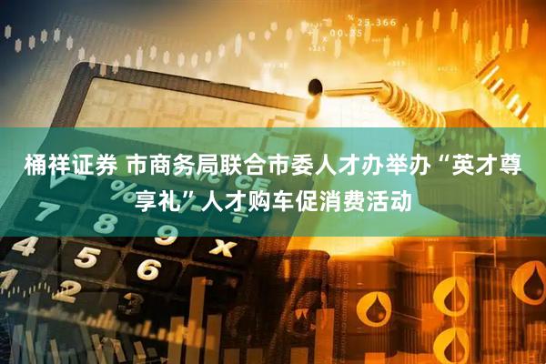 桶祥证券 市商务局联合市委人才办举办“英才尊享礼”人才购车促消费活动
