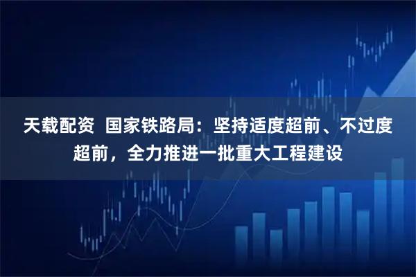 天载配资  国家铁路局：坚持适度超前、不过度超前，全力推进一批重大工程建设